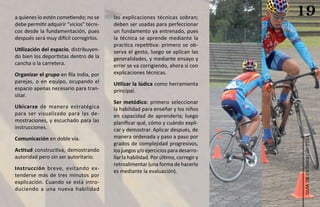 a quienes lo estén cometiendo; no se     las explicaciones técnicas sobran;
                                                                                     19
debe permitir adquirir “vicios” técni-   deben ser usadas para perfeccionar
cos desde la fundamentación, pues        un fundamento ya entrenado, pues
después será muy difícil corregirlos.    la técnica se aprende mediante la
                                         practica repetitiva: primero se ob-
Utilización del espacio, distribuyen-    serva el gesto, luego se aplican las
do bien los deportistas dentro de la     generalidades, y mediante ensayo y
cancha o la carretera.                   error se va corrigiendo, ahora sí con
Organizar el grupo en fila india, por    explicaciones técnicas.
parejas, o en equipo, ocupando el        Utilizar la lúdica como herramienta
espacio apenas necesario para tran-      principal.
sitar.
                                         Ser metódico: primero seleccionar
Ubicarse de manera estratégica           la habilidad para enseñar y los niños
para ser visualizado para las de-        en capacidad de aprenderla; luego
mostraciones, y escuchado para las       planificar qué, cómo y cuándo expli-
instrucciones.                           car y demostrar. Aplicar después, de
Comunicación en doble vía.               manera ordenada y paso a paso por




                                                                                     ciclismo de ruta
                                         grados de complejidad progresivos,
Actitud constructiva, demostrando        los juegos y/o ejercicios para desarro-
autoridad pero sin ser autoritario.      llar la habilidad. Por último, corregir y
                                         retroalimentar (una forma de hacerlo
Instrucción breve, evitando ex-
                                         es mediante la evaluación).
tenderse más de tres minutos por




                                                                                        guía de
explicación. Cuando se está intro-
duciendo a una nueva habilidad
 