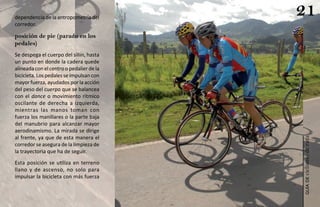 dependencia de la antropometría del
                                          21
corredor.

posición de pie (parado en los
pedales)
Se despega el cuerpo del sillín, hasta
un punto en donde la cadera quede
alineada con el centro o pedalier de la
bicicleta. Los pedales se impulsan con
mayor fuerza, ayudados por la acción
del peso del cuerpo que se balancea
con el dance o movimiento rítmico
oscilante de derecha a izquierda,
mientras las manos toman con
fuerza los manillares o la parte baja
del manubrio para alcanzar mayor
aerodinamismo. La mirada se dirige
al frente, ya que de esta manera el




                                          ciclismo de ruta
corredor se asegura de la limpieza de
la trayectoria que ha de seguir.
Esta posición se utiliza en terreno
llano y de ascenso, no solo para
impulsar la bicicleta con más fuerza




                                             guía de
 