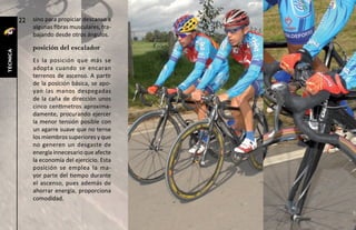 22   sino para propiciar descanso a
               algunas fibras musculares, tra-
               bajando desde otros ángulos.

               posición del escalador
técnica




               Es la posición que más se
               adopta cuando se encaran
               terrenos de ascenso. A partir
               de la posición básica, se apo-
               yan las manos despegadas
               de la caña de dirección unos
               cinco centímetros aproxima-
               damente, procurando ejercer
               la menor tensión posible con
               un agarre suave que no tense
               los miembros superiores y que
               no generen un desgaste de
               energía innecesario que afecte
               la economía del ejercicio. Esta
               posición se emplea la ma-
               yor parte del tiempo durante
               el ascenso, pues además de
               ahorrar energía, proporciona
               comodidad.
 