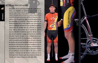 26   altura ideal del marco
               Depende de la antropometría de cada depor-
               tista. La medida se obtiene marcando en la
               pared una línea recta perpendicular al piso,
técnica




               sobre la cual ubicaremos a nuestro deportista
               vestido con pantaloneta ceñida al cuerpo, des-
               calzo y con las piernas ligeramente separadas,
               de espaldas a la pared. Hacemos coincidir la
               línea trazada con su eje sagital; con una escua-
               dra o cualquier elemento que pudiera suplirla,
               ubicamos en medio de sus piernas el punto
               más alto y marcamos en la pared el punto
               exacto donde el vértice superior de la escua-
               dra toca la pared. Luego tomamos la medida
               de esta marca al piso y la multiplicamos por
               la constante 0.65; el resultado en centímetros
               será la medida que ha de tener el marco desde
               el centro del eje del pedalier hasta el centro del
               punto de intersección de la barra oblicua con la
               horizontal del marco en marcos convenciona-
               les donde la barra horizontal es paralela al piso;
               en su defecto, si es un marco de barra caída,
               hasta la intersección de la barra oblicua con la
               línea paralela al piso que se proyecta desde el
               frente del marco hacia la caña del sillín.
 
