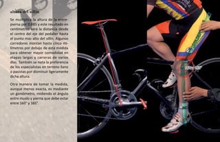altura del sillín
Se multiplica la altura de la entre-
pierna por 0.885 y este resultado en
centímetros será la distancia desde
el centro del eje del pedalier hasta
el punto más alto del sillín. Algunos
corredores montan hasta cinco mi-
límetros por debajo de esta medida
para obtener mayor comodidad en
etapas largas y carreras de varios
días. También se nota la preferencia
de los especialistas en terreno llano   160 a 165°
o pasistas por disminuir ligeramente
dicha altura.
Otra manera de tomar la medida,
aunque menos exacta, es mediante
un goniómetro, midiendo el ángulo
entre muslo y pierna que debe estar
entre 160° y 165°.
 