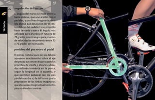 30   angulación del marco
               El ángulo del marco se mide entre la
               barra oblicua, que une al sillín con el
               pedalier, y una línea imaginaria para-
técnica




               lela al piso que pasa justo por el cen-
               tro del eje del pedalier y se proyecta
               hacia la rueda trasera. El ángulo más
               utilizado para pruebas en ruta es de
               72 grados, mientras que para pruebas
               de velocidad se recomienda entre 73
               y 75 grados de inclinación.

               posición del pie sobre el pedal
               El primer metatarsiano del pie deberá
               apoyarse exactamente sobre el eje         73 a 75°
               del pedal; para esto se usan zapatillas
               provistas de cleats o chocles ubica-
               dos milimétricamente en la punta,
               según la longitud de la zapatilla, y
               que permiten pedalear con los pies
               paralelos entre sí, de tal forma que la
               proyección de las líneas imaginarias
               que atraviesan longitudinalmente los
               pies no tiendan a unirse.
 