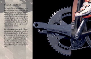 longitud de las bielas
Por leyes físicas, una palanca larga
permite mover más peso que una
palanca corta. En ciclismo significa
que las bielas largas facilitan mover
desarrollos fuertes, pero con la des-
ventaja de provocar mayor fatiga
muscular debido a la amplitud del
movimiento. Las bielas cortas faci-
litan la velocidad, la explosividad y
acciones muy rápidas.
Las más populares son las de 170 mm,
usadas por corredores con miembros
inferiores cortos; las de 172,5 mm,
preferidas por ser de longitud prome-
dio y brindar garantías para todos los
terrenos; las de 175 mm, utilizadas en
pruebas contra reloj y por corredores
de extremidades inferiores largas; y
las de 180 mm, para corredores muy
altos.
 