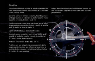 Ejercicios
Utilizando la bicicleta estática se divide el pedaleo por                Luego, realizar el mismo procedimiento en rodillos, en
fases. Imaginemos un reloj, fraccionando las 12 horas en                 una ruta plana y luego en ascenso suave para forzar el
cuatro cuartos. Ahora:                                                   jalonamiento.
Ejercer la fuerza de forma c onsciente, halando y empu-
jando por cuartos en orden (de las 6 a las 9, de las 9 a las
12, de las 12 a las 3, de las 3 a las 6) ia.
                                                                                            12
Pedalear de manera consciente, ejerciendo fuerza, halan-                      11                          1
do y empujando por medias (de las 6 a las 12, de las 12 a
las 6, de las 9 a las 3, de las 3 a las 9).

Cambiar el orden de manera aleatoria.                               10                                            2

Repetir la acción pero ahora por tres cuartos (de las 3
a las 12, de las 6 a las 3, de las 9 a las 6, de las 12 a las
9) y luego cambiar aleatoriamente.
                                                                9                                                     3
Pedaleo consciente de las 12 a las 12.
Pedalear con una sola pierna para desarrollo de la
propiocepción (sentido que informa al organismo la
posición de los músculos) y el hábito de halar en la fase           8                                             4
de recobro de cada pedalada.

                                                                               7                          5
                                                                                            6
 