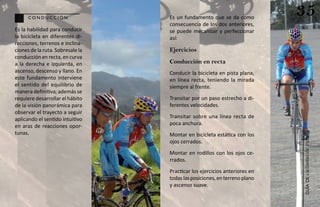 conducción                  Es un fundamento que se da como
                                                                           35
                                  consecuencia de los dos anteriores,
Es la habilidad para conducir     se puede mecanizar y perfeccionar
la bicicleta en diferentes di-    así:
recciones, terrenos e inclina-
ciones de la ruta. Sobresale la   Ejercicios
conducción en recta, en curva
a la derecha e izquierda, en      Conducción en recta
ascenso, descenso y llano. En     Conducir la bicicleta en pista plana,
este fundamento interviene        en línea recta, teniendo la mirada
el sentido del equilibrio de      siempre al frente.
manera definitiva; además se
requiere desarrollar el hábito    Transitar por un paso estrecho a di-
de la visión panorámica para      ferentes velocidades.
observar el trayecto a seguir
aplicando el sentido intuitivo    Transitar sobre una línea recta de
en aras de reacciones opor-       poca anchura.
tunas.                            Montar en bicicleta estática con los




                                                                           ciclismo de ruta
                                  ojos cerrados.
                                  Montar en rodillos con los ojos ce-
                                  rrados.
                                  Practicar los ejercicios anteriores en
                                  todas las posiciones, en terreno plano




                                                                              guía de
                                  y ascenso suave.
 
