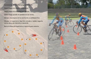 Incrementar la velocidad progresivamente.
Hacer juegos de velocidad individual.
Hacer juegos de velocidad por parejas.
Slalom largo parado en pedales en las rectas.
Dibujar una esquina en la cancha de un polideportivo.
Dibujar la trayectoria ideal de entrada y salida; seguirla
varias veces por derecha e izquierda.
Borre la línea de trayectoria y repita el paso anterior.
 