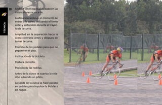 38   Se debe tener especial cuidado en las
               instrucciones acerca de:
               La desaceleración en el momento de
               entrar a la curva, utilizando el freno
técnica




               antes y soltándolo durante el trayec-
               to de la curva.
               Amplitud en la separación hacia la
               acera contraria antes y después de
               tomar la curva.
               Posición de los pedales para que no
               peguen en el piso.
               Inclinación de la bicicleta.
               Postura correcta.
               Posición de las rodillas.
               Antes de la curva se suaviza la rela-
               ción subiendo un piñón.
               La salida de la curva se hace parado
               en pedales para impulsar la bicicleta
               de nuevo.
 