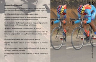 Conducción en descenso
                                                                     39
Un terreno obligado en el ciclismo de ruta será el descenso, en
el que es importante tener en cuenta los siguientes aspectos:
Se utiliza posición aerodinámica con agarre bajo.
Algunos corredores se toman de la parte superior del manubrio,
ganando aerodinamismo y perdiendo seguridad.
En el momento de frenar, la cadera se desplaza ligeramente
hacia atrás con el fin de estabilizar la bicicleta.
Se reduce la velocidad de frenando antes de la curva.
El corredor se abre al costado contrario de la curva antes de
tomarla, luego corta la curva y finalmente sale al lado contra-
rio.
El cuerpo se inclina hacia el mismo lado de la curva.




                                                                     ciclismo de ruta
El pedal del mismo lado de la curva se ubica en la posición
más alta.
El corredor recupera la velocidad pedaleando al salir de la curva,
sentado o parado en pedales.
Cuando se desciende en recta las bielas se ubican paralelas al




                                                                        guía de
piso.
 