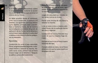 40   frenado                                       Repetir el proceso anterior con para-
                                                             da total cada vez que se frene, apo-
               Es la habilidad para desacelerar súbita       yando un pie en el piso y retomando
               o progresivamente mediante la acción          la marcha.
               mecánica de las manos que accionan el
técnica




               sistema de los frenos.                        Juegos de velocidad con frenada so-
                                                             bre varias marcas en el piso.
               Se debe enseñar desde el comienzo,
               junto con la conducción, la postura y el      Frenar justo encima de una marca y
               pedaleo. Los siguientes ejercicios tienen     retomar la marcha.
               como objetivo principal crear y sensibi-
               lizar la memoria motriz, de tal manera        Ir de un cono a otro a máxima velo-
               que se adquiera conciencia del grado de       cidad, frenar, dar la vuelta por detrás
               aplicación de los frenos, tanto delantero     del cono y regresar.
               como trasero, para disminuir la velocidad     Conducción en curva y frenado muy
               o detener la bicicleta sin efectos peligro-   suave sin que la maquina haga de-
               sos no deseados.                              rrape.
               Ejercicios                                    Frenado en recta con el freno trasero
               Conducción en recta a baja velocidad,         haciendo derrape.
               frenar progresivamente llegando a velo-       Frenado súbito en recta con el freno
               cidad mínima y retomar la marcha. Ha-         delantero sin que la rueda trasera se
               cerlo varias veces, primero con el freno      despegue del piso.
               trasero luego con el delantero. Después
               se aplican juntos alternadamente.
 