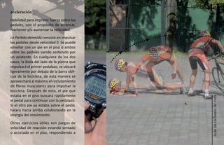 aceleración
                                            41
Habilidad para imprimir fuerza sobre los
pedales, con el propósito de arrancar,
mantener y/o aumentar la velocidad.
La Partida detenida consiste en impulsar
los pedales desde velocidad 0. Se puede
enseñar con un pie en el piso o ambos
sobre los pedales siendo sostenido por
un asistente. En cualquiera de los dos
casos, la biela del lado de la pierna que
impulsará el primer pedalazo, se ubicará
ligeramente por debajo de la barra obli-
cua de la bicicleta, de esta manera se
aprovechará al máximo el reclutamiento
de fibras musculares para impulsar la
bicicleta. Después de esto, el pie que
estaba en el piso buscara rápidamente




                                            ciclismo de ruta
el pedal para continuar con la pedalada.
Si el otro pie ya estaba sobre el pedal,
halara hacia arriba colaborando en la
sinergia del movimiento.
Otros ejercicios útiles son juegos de




                                               guía de
velocidad de reacción estando sentado
o acostado en el piso, respondiendo a
 