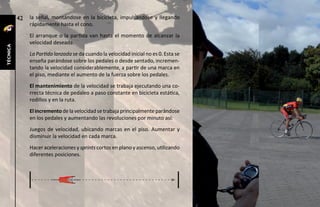 42   la señal, montándose en la bicicleta, impulsándose y llegando
               rápidamente hasta el cono.
               El arranque o la partida van hasta el momento de alcanzar la
               velocidad deseada.
técnica




               La Partida lanzada se da cuando la velocidad inicial no es 0. Esta se
               enseña parándose sobre los pedales o desde sentado, incremen-
               tando la velocidad considerablemente, a partir de una marca en
               el piso, mediante el aumento de la fuerza sobre los pedales.
               El mantenimiento de la velocidad se trabaja ejecutando una co-
               rrecta técnica de pedaleo a paso constante en bicicleta estática,
               rodillos y en la ruta.
               El incremento de la velocidad se trabaja principalmente parándose
               en los pedales y aumentando las revoluciones por minuto así:
               Juegos de velocidad, ubicando marcas en el piso. Aumentar y
               disminuir la velocidad en cada marca.
               Hacer aceleraciones y sprints cortos en plano y ascenso, utilizando
               diferentes posiciones.
 