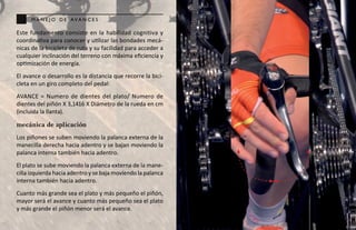 m a n e j o d e ava n c e s

Este fundamento consiste en la habilidad cognitiva y
coordinativa para conocer y utilizar las bondades mecá-
nicas de la bicicleta de ruta y su facilidad para acceder a
cualquier inclinación del terreno con máxima eficiencia y
optimización de energía.
El avance o desarrollo es la distancia que recorre la bici-
cleta en un giro completo del pedal:
AVANCE = Numero de dientes del plato/ Numero de
dientes del piñón X 3,1416 X Diámetro de la rueda en cm
(incluida la llanta).

mecánica de aplicación
Los piñones se suben moviendo la palanca externa de la
manecilla derecha hacia adentro y se bajan moviendo la
palanca interna también hacia adentro.
El plato se sube moviendo la palanca externa de la mane-
cilla izquierda hacia adentro y se baja moviendo la palanca
interna también hacia adentro.
Cuanto más grande sea el plato y más pequeño el piñón,
mayor será el avance y cuanto más pequeño sea el plato
y más grande el piñón menor será el avance.
 