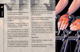 44   A mayor avance, menos pedalazos se      mismo ocurre con platos pequeños
               deberán dar para cubrir una distan-     y piñones pequeños. El plato grande
               cia, pero la fuerza y desgaste muscu-   se usa con los últimos 6 o 7 piñones y
               lar también serán mayores.              el pequeño con los primeros 6 ó 7; de
                                                       esta manera los cuatro piñones cen-
técnica




               A menor avance menos pedalazos y        trales funcionan bien con cualquiera
               menos esfuerzo muscular.                de los dos platos.
               Los grandes avances se utilizan para    Este es de los últimos fundamentos
               terrenos planos y velocidades altas     técnicos que se debe enseñar.
               y máximas.
                                                       Se enseñará primero la mecánica
               Los avances medios se utilizan en       (habilidad motriz) y luego la teoría
               terreno plano a velocidad media o       (para qué, cómo y cuándo); de esta
               ascenso muy leve y corto.               forma, luego de vivenciar los cambios
               Los avances pequeños son ideales        de fuerza y velocidad, se aprenderá
               para el terreno de ascenso empina-      significativamente dicha teoría, pues
               do, donde la fuerza que demanda la      le será fácil aterrizarla y ponerla en
               cuesta es suplida por grandes piñones   práctica.
               y platos pequeños que posibilitan la
                                                       Ejercicios:
               escalada.
                                                       Partida detenida y lanzada en dife-
               No se deben utilizar plato grande con
                                                       rentes relaciones.
               piñón grande pues esto haría trabajar
               la cadenilla en diagonal, ocasionan-    En velocidad continua hacer cambios
               do fallas mecánicas inmediatas. Lo      de piñón en terreno plano.
 