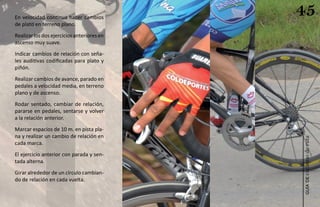 En velocidad continua hacer cambios
                                            45
de plato en terreno plano.
Realizar los dos ejercicios anteriores en
ascenso muy suave.
Indicar cambios de relación con seña-
les auditivas codificadas para plato y
piñón.
Realizar cambios de avance, parado en
pedales a velocidad media, en terreno
plano y de ascenso.
Rodar sentado, cambiar de relación,
pararse en pedales, sentarse y volver
a la relación anterior.
Marcar espacios de 10 m. en pista pla-
na y realizar un cambio de relación en




                                            ciclismo de ruta
cada marca.
El ejercicio anterior con parada y sen-
tada alterna.
Girar alrededor de un círculo cambian-
do de relación en cada vuelta.




                                               guía de
 