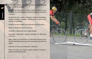 48   El ejercicio anterior, pero con la rueda trasera, halando
               hacia arriba los pedales.
               El ejercicio anterior con ambas ruedas, primero una y
               luego la otra coordinando el jalonamiento de manubrio
técnica




               y pedales.
               Levantar las dos ruedas al tiempo, halando simultánea-
               mente manubrio y pedales. Obviamente se debe incre-
               mentar la velocidad.
               Levantar las dos ruedas con obstáculos de poca altura.
               Pasar un obstáculo ancho en el piso.
               Ascender y descender una rampa estable.
               Ascender y descender rampas inestables de diferentes
               anchuras.
               Jugar fútbol con la bicicleta. Un elemento distractor de-
               sarrolla habilidades técnicas inconscientemente de forma
               lúdica.
               Esquivar un hueco, por derecha e izquierda.
               Saltar un hueco con ambas ruedas halando manubrio y
               pedales simultáneamente.
 