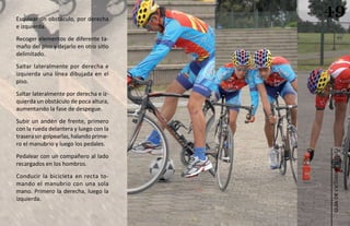Esquivar un obstáculo, por derecha
                                         49
e izquierda.
Recoger elementos de diferente ta-
maño del piso y dejarlo en otro sitio
delimitado.
Saltar lateralmente por derecha e
izquierda una línea dibujada en el
piso.
Saltar lateralmente por derecha e iz-
quierda un obstáculo de poca altura,
aumentando la fase de despegue.
Subir un andén de frente, primero
con la rueda delantera y luego con la
trasera sin golpearlas, halando prime-
ro el manubrio y luego los pedales.




                                         ciclismo de ruta
Pedalear con un compañero al lado
recargados en los hombros.
Conducir la bicicleta en recta to-
mando el manubrio con una sola
mano. Primero la derecha, luego la




                                            guía de
izquierda.
 
