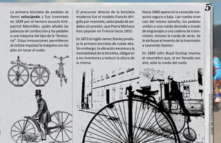 La primera bicicleta de pedales se        El precursor directo de la bicicleta       Hacia 1880 apareció la conocida má-
                                                                                                                               5
llamó velocípedo y fue inventada          moderna fue el modelo francés diri-        quina segura o baja. Las ruedas eran
en 1839 por el herrero escocés Kirk-      gido por manivela, velocípedo de pe-       casi del mismo tamaño; los pedales
patrick Macmillan, quién añadió las       daleo sin presión, que Pierre Michaux      unidos a una rueda dentada a través
palancas de conducción y los pedales      hizo popular en Francia hacia 1855.        de engranajes y una cadena de trans-
a una máquina del tipo de la “draisia-                                               misión, movían la rueda de atrás. Se
na”. Estas innovaciones permitieron       En 1873 el inglés James Starley produ-     le atribuye el invento de la trasmisión
al ciclista impulsar la máquina con los   jo la primera bicicleta de rueda alta.     a Leonardo Davinci.
pies sin tocar el suelo.                  Sin embargo, la vibración excesiva y la
                                          inestabilidad de la bicicleta, obligaron   En 1889 John Boyd Dunlop inventa
                                          a los inventores a reducir la altura de    el neumático que, al ser llenado con
                                          la misma.                                  aire, aísla la rueda del suelo.




                                                                                                                               ciclismo de ruta
                                                                                                                                  guía de
 