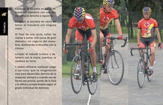 50   Conducir la bicicleta en curva to-
               mando el manubrio con una sola
               mano hacia derecha e izquierda.
               Conducir la bicicleta en recta sin
técnica




               tomar el manubrio con ninguna
               mano.
               Al final de una recta, soltar las
               manos y tomar una curva de gran
               diámetro sin cogerse del manu-
               brio, dominando la bicicleta con la
               cintura.
               Limpiar el tubular trasero y de-
               lantero con la mano, mientras se
               conduce en recta.
               Y podrá utilizarse cualquier juego
               o ejercicio que la imaginación
               cree para desarrollar domino de la
               maquina, siempre y cuando sea de
               forma secuencial, yendo de lo fácil
               a lo difícil y complicándolo según el
               grado individual de destreza.
 
