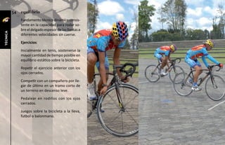 54   equilibrio
               Fundamento técnico dinámico consis-
               tente en la capacidad para rodar so-
               bre el delgado espesor de las llantas a
técnica




               diferentes velocidades sin caerse.
               Ejercicios:
               Inicialmente en tenis, sostenerse la
               mayor cantidad de tiempo posible en
               equilibrio estático sobre la bicicleta.
               Repetir el ejercicio anterior con los
               ojos cerrados.
               Competir con un compañero por lle-
               gar de último en un tramo corto de
               un terreno en descenso leve.
               Pedalear en rodillos con los ojos
               cerrados.
               Juegos sobre la bicicleta a la lleva,
               futbol o balonmano.
 