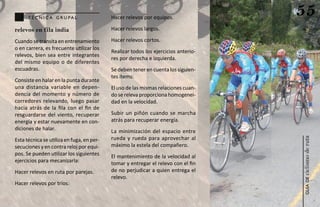 técn ic a g ru pa l                  Hacer relevos por equipos.
                                                                                    55
relevos en fila india                      Hacer relevos largos.

Cuando se transita en entrenamiento        Hacer relevos cortos.
o en carrera, es frecuente utilizar los
                                           Realizar todos los ejercicios anterio-
relevos, bien sea entre integrantes
                                           res por derecha e izquierda.
del mismo equipo o de diferentes
escuadras.                                 Se deben tener en cuenta los siguien-
                                           tes ítems:
Consiste en halar en la punta durante
una distancia variable en depen-           El uso de las mismas relaciones cuan-
dencia del momento y número de             do se releva proporciona homogenei-
corredores relevando, luego pasar          dad en la velocidad.
hacia atrás de la fila con el fin de
resguardarse del viento, recuperar         Subir un piñón cuando se marcha
energía y estar nuevamente en con-         atrás para recuperar energía.
diciones de halar.                         La minimización del espacio entre
                                           rueda y rueda para aprovechar al




                                                                                    ciclismo de ruta
Esta técnica se utiliza en fuga, en per-
secuciones y en contra reloj por equi-     máximo la estela del compañero.
pos. Se pueden utilizar los siguientes     El mantenimiento de la velocidad al
ejercicios para mecanizarla:               tomar y entregar el relevo con el fin
Hacer relevos en ruta por parejas.         de no perjudicar a quien entrega el
                                           relevo.




                                                                                       guía de
Hacer relevos por tríos.
 