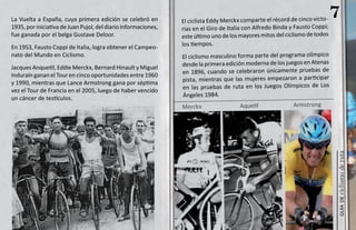 La Vuelta a España, cuya primera edición se celebró en          El ciclista Eddy Merckx comparte el récord de cinco victo-
                                                                                                                              7
1935, por iniciativa de Juan Pujol, del diario Informaciones,   rias en el Giro de Italia con Alfredo Binda y Fausto Coppi;
fue ganada por el belga Gustave Deloor.                         este último uno de los mayores mitos del ciclismo de todos
En 1953, Fausto Coppi de Italia, logra obtener el Campeo-       los tiempos.
nato del Mundo en Ciclismo.                                     El ciclismo masculino forma parte del programa olímpico
Jacques Anquetil, Eddie Merckx, Bernard Hinault y Miguel        desde la primera edición moderna de los juegos en Atenas
Induraín ganan el Tour en cinco oportunidades entre 1960        en 1896, cuando se celebraron únicamente pruebas de
y 1990, mientras que Lance Armstrong gana por séptima           pista, mientras que las mujeres empezaron a participar
vez el Tour de Francia en el 2005, luego de haber vencido       en las pruebas de ruta en los Juegos Olímpicos de Los
un cáncer de testículos.                                        Ángeles 1984.
                                                                Merckx                 Aquetil              Armstrong




                                                                                                                              ciclismo de ruta
                                                                                                                                 guía de
 