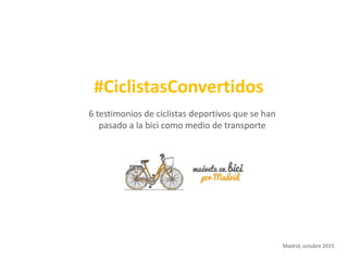6 testimonios de ciclistas deportivos que se han
pasado a la bici como medio de transporte
#CiclistasConvertidos
Madrid, octubre 2015
 