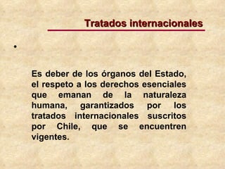 Es deber de los órganos del Estado, el respeto a los derechos esenciales que emanan de la naturaleza humana, garantizados por los tratados internacionales suscritos por Chile, que se encuentren vigentes. Tratados internacionales 