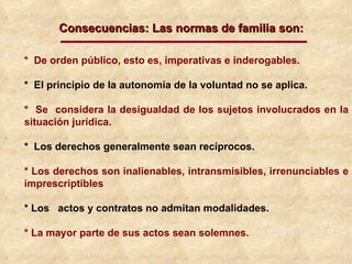 *  De orden público, esto es, imperativas e inderogables. *  El principio de la autonomía de la voluntad no se aplica.  *  Se  considera la desigualdad de los sujetos involucrados en la situación jurídica. *  Los derechos generalmente sean recíprocos. * Los derechos son inalienables, intransmisibles, irrenunciables e imprescriptibles * Los  actos y contratos no admitan modalidades. * La mayor parte de sus actos sean solemnes. Consecuencias: Las normas de familia son: 