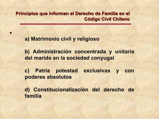 a) Matrimonio civil y religioso b) Administración concentrada y unitaria del marido en la sociedad conyugal c) Patria potestad exclusivas y con poderes absolutos d) Constitucionalización del derecho de familia Principios que informan el Derecho de Familia en el Código Civil Chileno 