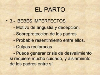 EL PARTO 3.-  BEBÉS IMPERFECTOS - Motivo de angustia y decepción. - Sobreprotección de los padres - Probable resentimiento entre ellos. - Culpas recíprocas - Puede generar crisis de desvalimiento si requiere mucho cuidado, y aislamiento de los padres entre sí. 