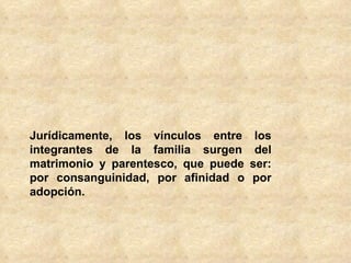 Jurídicamente, los vínculos entre los integrantes de la familia surgen del matrimonio y parentesco, que puede ser: por consanguinidad, por afinidad o por adopción. 