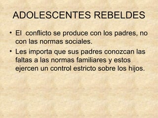 ADOLESCENTES REBELDES El  conflicto se produce con los padres, no con las normas sociales. Les importa que sus padres conozcan las faltas a las normas familiares y estos ejercen un control estricto sobre los hijos. 