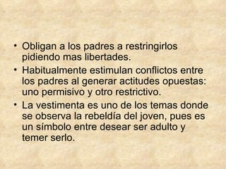 Obligan a los padres a restringirlos pidiendo mas libertades. Habitualmente estimulan conflictos entre los padres al generar actitudes opuestas: uno permisivo y otro restrictivo. La vestimenta es uno de los temas donde se observa la rebeldía del joven, pues es un símbolo entre desear ser adulto y temer serlo. 