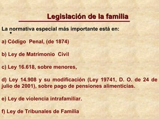 La normativa especial más importante está en: a) Código  Penal, (de 1874)  b) Ley de Matrimonio  Civil c) Ley 16.618, sobre menores,  d) Ley 14.908 y su modificación (Ley 19741, D. O. de 24 de julio de 2001), sobre pago de pensiones alimenticias.  e) Ley de violencia intrafamiliar. f) Ley de Tribunales de Familia  Legislación de la familia 