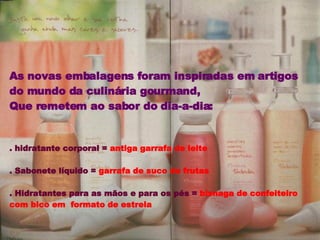 As novas embalagens foram inspiradas em artigos do mundo da culinária gourmand,  Que remetem ao sabor do dia-a-dia: . hidratante corporal =  antiga garrafa de leite . Sabonete líquido =  garrafa de suco de frutas . Hidratantes para as mãos e para os pés =  bisnaga de confeiteiro com bico em  formato de estrela 