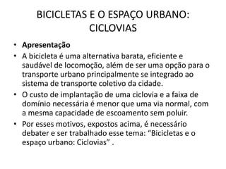 BICICLETAS E O ESPAÇO URBANO:
CICLOVIAS
• Apresentação
• A bicicleta é uma alternativa barata, eficiente e
saudável de locomoção, além de ser uma opção para o
transporte urbano principalmente se integrado ao
sistema de transporte coletivo da cidade.
• O custo de implantação de uma ciclovia e a faixa de
domínio necessária é menor que uma via normal, com
a mesma capacidade de escoamento sem poluir.
• Por esses motivos, expostos acima, é necessário
debater e ser trabalhado esse tema: “Bicicletas e o
espaço urbano: Ciclovias” .
 