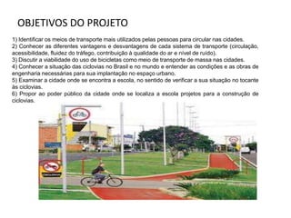 OBJETIVOS DO PROJETO
1) Identificar os meios de transporte mais utilizados pelas pessoas para circular nas cidades.
2) Conhecer as diferentes vantagens e desvantagens de cada sistema de transporte (circulação,
acessibilidade, fluidez do tráfego, contribuição à qualidade do ar e nível de ruído).
3) Discutir a viabilidade do uso de bicicletas como meio de transporte de massa nas cidades.
4) Conhecer a situação das ciclovias no Brasil e no mundo e entender as condições e as obras de
engenharia necessárias para sua implantação no espaço urbano.
5) Examinar a cidade onde se encontra a escola, no sentido de verificar a sua situação no tocante
às ciclovias.
6) Propor ao poder público da cidade onde se localiza a escola projetos para a construção de
ciclovias.
 