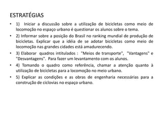 ESTRATÉGIAS
• 1) Iniciar a discussão sobre a utilização de bicicletas como meio de
locomoção no espaço urbano é questionar os alunos sobre o tema.
• 2) Informar sobre a posição do Brasil no ranking mundial de produção de
bicicletas. Explicar que a idéia de se adotar bicicletas como meio de
locomoção nas grandes cidades está amadurecendo.
• 3) Elaborar quadros intitulados : "Meios de transporte", "Vantagens" e
"Desvantagens". Para fazer um levantamento com os alunos.
• 4) Tomando o quadro como referência, chamar a atenção quanto à
utilização de bicicletas para a locomoção no meio urbano.
• 5) Explicar as condições e as obras de engenharia necessárias para a
construção de ciclovias no espaço urbano.
 