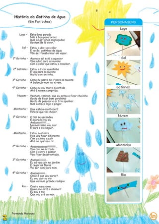 História da Gotinha de água
              (Em Fantoches)                               PERSONAGENS
                                                               Lago
     Lago –    Esta água parada
               Não é boa para beber
               Mas as gotinhas engraçadas
               Gostam de lá viver.
       Sol – Estou a dar-vos calor
             E vocês, gotinhas de água
             Vão-se transformar em vapor.
1ª Gotinha – Agora o sol está a aquecer                        Sol
             Vou subir para as nuvens
             Com o calor que estou a receber.
2ª Gotinha – Estou a ficar quentinha
             E vou para as nuvens
             Muito contentinha.

3ª Gotinha – Como eu gosto de ir para as nuvens
             A balançar num vai e vem.
4ª Gotinha – Como eu vou muito divertida                     Gotinhas
             Até à nuvem comprida.
   Nuvem – Venham, venham, que eu estou a ficar cheiinha
           Gosto de ficar bem gordinha!
           Gosto de passear e ar frio apanhar
           Mas começo logo a pingar.
 Montanha – Que está a acontecer?
            Parece que vai chover.
1ª Gotinha – O Sol se escondeu                                Nuvem
             E agora lá vou eu
             Aaaaaaaiiiiiiii……
             Na montanha vou cair
             E para o rio seguir.
 Montanha – Estou contente
            Pois vou ficar diferente
            Com a chuva a cair
            Até me apetece rir.
2ª Gotinha – Aaaaaaaaaaaaiiiiiiiiiii…                        Montanha
             Vou cair na estrada
             Com o carro a passar
             Vou ficar desorientada.
3ª Gotinha – Aaaaaaiiiiiiiii…
             Eu cá vou cair no jardim
             E regar as flores
             Vai ser bom para mim.
4ª Gotinha – Aaaaaaiiiiiiii…
             Onde é que vou parar?                             Rio
             Eu vou cair no rio
             Que vai num grande rodopio.
       Rio – Ouvi o meu nome
             Quem me está a chamar?
             Eu sou o rio
             Que vou até ao mar.




Fernanda Marques
 