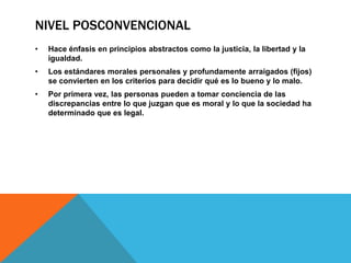 NIVEL POSCONVENCIONAL
•

Hace énfasis en principios abstractos como la justicia, la libertad y la
igualdad.

•

Los estándares morales personales y profundamente arraigados (fijos)
se convierten en los criterios para decidir qué es lo bueno y lo malo.

•

Por primera vez, las personas pueden a tomar conciencia de las
discrepancias entre lo que juzgan que es moral y lo que la sociedad ha
determinado que es legal.

 
