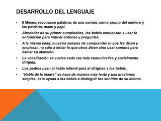 DESARROLLO DEL LENGUAJE
•

6 Meses, reconocen palabras de uso común, como propio del nombre y
las palabras mami y papi.

•

Alrededor de su primer cumpleaños, los bebés comienzan a usar la
entonación para indicar órdenes y preguntas.

•

A la misma edad, muestra señales de comprender lo que les dicen y
empiezan no sólo a imitar lo que otros dicen sino usar sonidos para
llamar su atención.

•

La vocalización se vuelve cada vez más comunicativa y socialmente
dirigida.

•

Los padres usan el habla infantil para al dirigirse a los bebés.

•

“Habla de la madre” se hace de manera más lenta y usa oraciones
simples, esto ayuda a los bebés a distinguir los sonidos de su idioma.

 