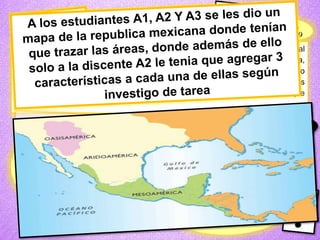 • Se les indico a los estudiantes que realizaran un mapa mental en binas, el cual
seria referente a las características geográficas y culturales de Aridoamérica,
Mesoamérica y Oasisamérica. Aquí les sirvió la tarea de investigación sobre lo
dicho anteriormente. Cuando terminaron todos saque alguno abatelenguas
que tenían los nombres de los estudiantes para que nos presentaran lo que
hicieron.
Realizamos una
dinámica llamada”
contestando ganarás
¿Es el área que se caracteriza por
tener zonas áridas y semiáridas?
Aridoamérica
Esta área cuenta con algunas tierras
favorables para la agricultura debido a
la pendencia de oasis: Oasisamérica
Los nómadas que pertenecían a esta
región iniciaron con el desarrollo de la
escritura: Mesoamérica
 