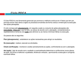 Ciclo PDCA
O Ciclo PDCA é uma ferramenta gerencial que promove a melhoria contínua em 4 fases que tem por
princípio tornar mais claros e ágeis os processos envolvidos de forma cíclica e ininterrupta na execução
das ações planejadas.
O ciclo começa pelo planejamento, em seguida a ação ou conjunto de ações planejadas são
executadas, checa-se o que foi feito, se estava de acordo com o planejado, constantemente e
repetidamente e toma-se uma ação para eliminar ou ao menos minimizar falhas na execução.
Os passos são os seguintes:
Plan (planejamento) : estabelecer as ações necessárias para atingir os resultados.
Do (execução) : realizar, executar as atividades.

Check (verificação) : monitorar e avaliar periodicamente as ações, confrontando-os com o planejado.
Act (ação) : Agir de acordo com o avaliado e eventualmente determinar e confeccionar novos planos
de ação, de forma a melhorar a qualidade, eficiência e eficácia , aprimorando a execução e corrigindo
eventuais falhas

 