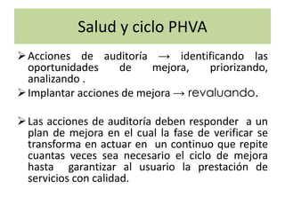 Salud y ciclo PHVA
Acciones de auditoría → identificando las
oportunidades de mejora, priorizando,
analizando .
Implantar acciones de mejora → revaluando.
Las acciones de auditoría deben responder a un
plan de mejora en el cual la fase de verificar se
transforma en actuar en un continuo que repite
cuantas veces sea necesario el ciclo de mejora
hasta garantizar al usuario la prestación de
servicios con calidad.
 