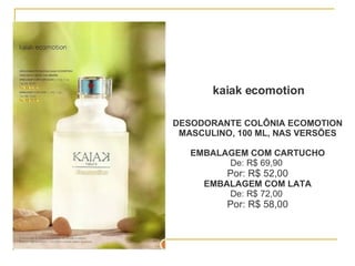 kaiak ecomotion DESODORANTE COLÔNIA ECOMOTION MASCULINO, 100 ML, NAS VERSÕES EMBALAGEM COM CARTUCHO De: R$ 69,90  Por: R$ 52,00 EMBALAGEM COM LATA De: R$ 72,00  Por: R$ 58,00 