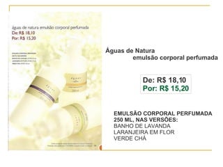 Águas de Natura  emulsão corporal perfumada De: R$ 18,10 Por: R$ 15,20 EMULSÃO CORPORAL PERFUMADA 250 ML, NAS VERSÕES: BANHO DE LAVANDA LARANJEIRA EM FLOR VERDE CHÁ 