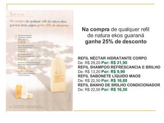 Na compra  de qualquer refil de natura ekos guaraná ganhe 25% de desconto REFIL NÉCTAR HIDRATANTE CORPO De: R$ 29,20  Por: R$ 21,90 REFIL SHAMPOO REFRESCANCIA E BRILHO   De: R$ 13,20  Por: R$ 9,90 REFIL SABONETE LÍQUIDO MAOS De: R$ 22,50  Por: R$ 16,88 REFIL BANHO DE BRILHO CONDICIONADOR De: R$ 22,00  Por: R$ 16,50 