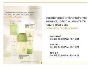 desodorantes antitranspirantes aerossol, roll-on ou em creme natura erva doce  com 20% de desconto aerossol De: R$ 19,80  Por: R$ 15,84 creme De: R$ 14,00  Por: R$ 11,20 roll-on De: R$ 12,80  Por: R$ 10,24 