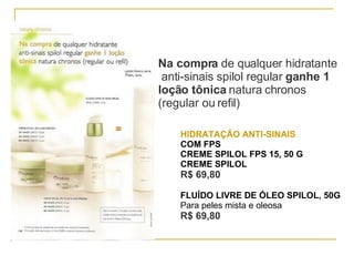 Na compra  de qualquer hidratante anti-sinais spilol regular  ganhe 1 loção tônica  natura chronos (regular ou refil) HIDRATAÇÃO ANTI-SINAIS COM FPS CREME SPILOL FPS 15, 50 G CREME SPILOL  R$ 69,80   FLUÍDO LIVRE DE ÓLEO SPILOL, 50G Para peles mista e oleosa  R$ 69,80   