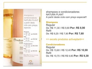 shampoos e condicionadores NATURA PLANT A partir deste ciclo com preço especial!! Shampoos   Regular De: R$ 11,30 / R$ 9,80  Por: R$ 8,90 Refil De: R$ 9,20 / R$ 7,80  Por: R$ 7,60 >> exceto produtos activeplant<< Condicionadores Regular De: R$ 13,60 / R$ 12,40  Por: R$ 10,90 Refil De: R$ 10,70 / R$ R$ 9,80  Por: R$ 9,30 